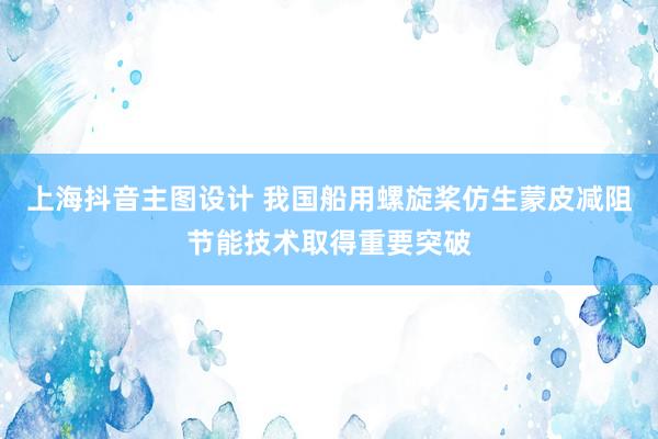 上海抖音主图设计 我国船用螺旋桨仿生蒙皮减阻节能技术取得重要突破