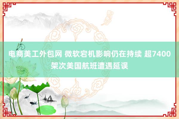 电商美工外包网 微软宕机影响仍在持续 超7400架次美国航班遭遇延误