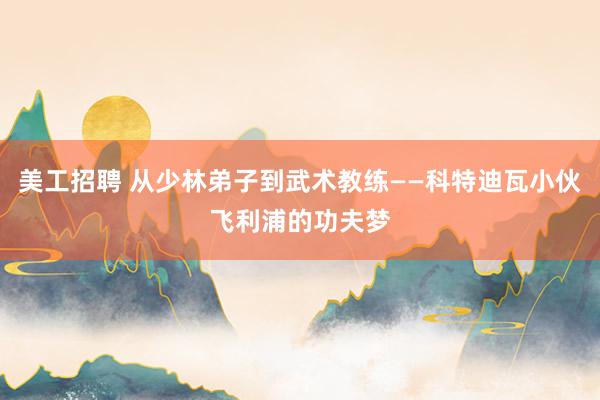 美工招聘 从少林弟子到武术教练——科特迪瓦小伙飞利浦的功夫梦