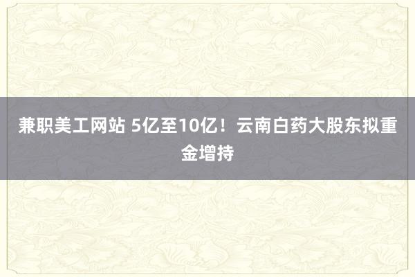 兼职美工网站 5亿至10亿！云南白药大股东拟重金增持