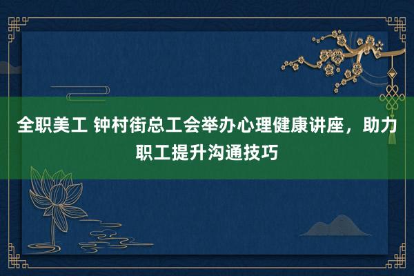 全职美工 钟村街总工会举办心理健康讲座，助力职工提升沟通技巧