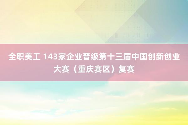 全职美工 143家企业晋级第十三届中国创新创业大赛（重庆赛区）复赛