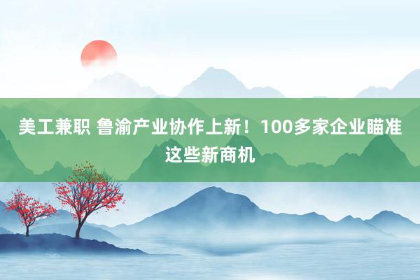 美工兼职 鲁渝产业协作上新！100多家企业瞄准这些新商机