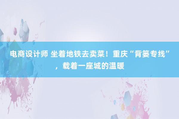 电商设计师 坐着地铁去卖菜！重庆“背篓专线”，载着一座城的温暖