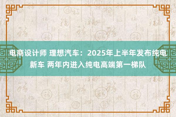 电商设计师 理想汽车：2025年上半年发布纯电新车 两年内进入纯电高端第一梯队