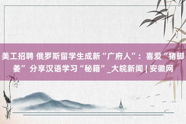 美工招聘 俄罗斯留学生成新“广府人”：喜爱“猪脚姜” 分享汉语学习“秘籍”_大皖新闻 | 安徽网