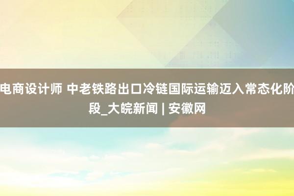 电商设计师 中老铁路出口冷链国际运输迈入常态化阶段_大皖新闻 | 安徽网