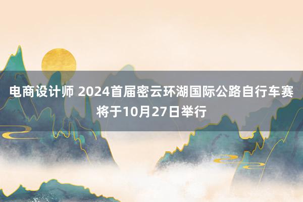 电商设计师 2024首届密云环湖国际公路自行车赛将于10月27日举行