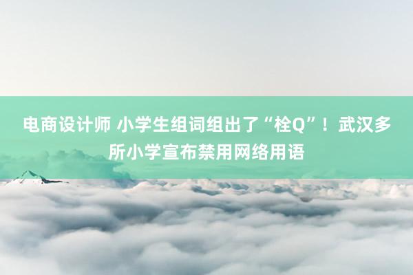 电商设计师 小学生组词组出了“栓Q”！武汉多所小学宣布禁用网络用语