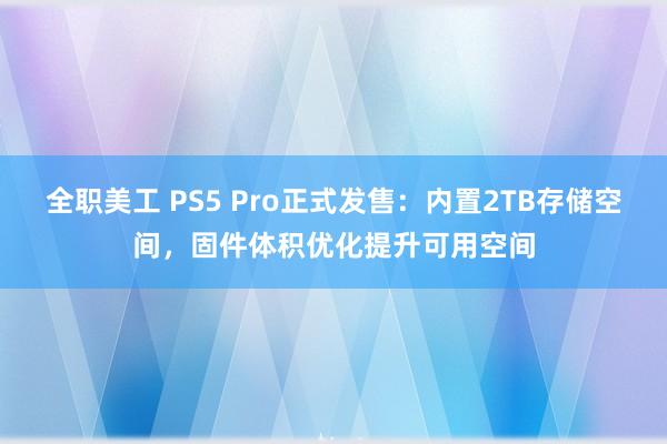 全职美工 PS5 Pro正式发售：内置2TB存储空间，固件体积优化提升可用空间