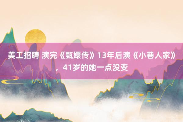 美工招聘 演完《甄嬛传》13年后演《小巷人家》，41岁的她一点没变